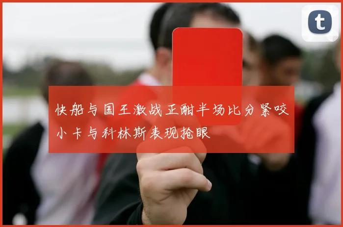 快船与国王激战正酣半场比分紧咬小卡与科林斯表现抢眼