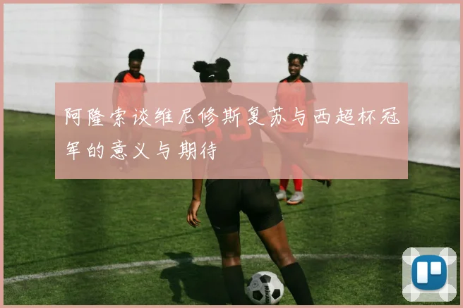 阿隆索谈维尼修斯复苏与西超杯冠军的意义与期待
