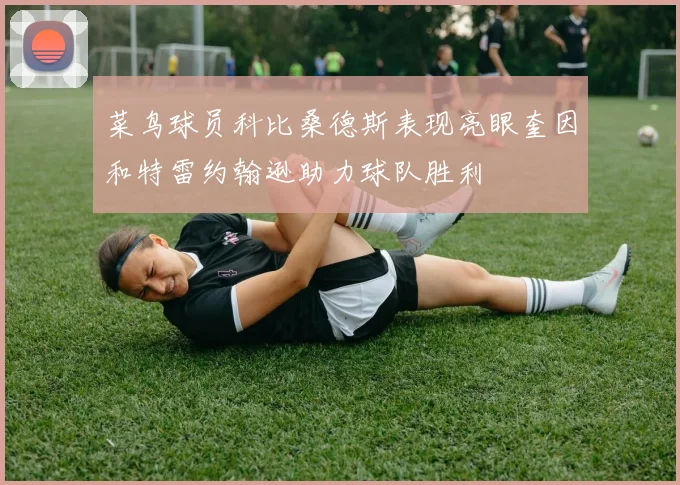 菜鸟球员科比桑德斯表现亮眼奎因和特雷约翰逊助力球队胜利