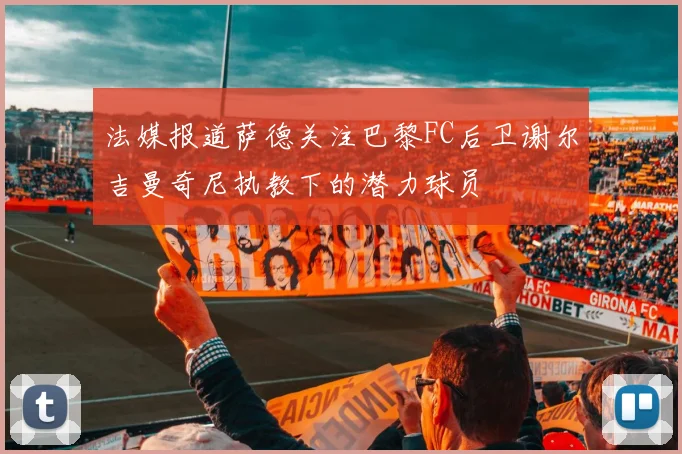法媒报道萨德关注巴黎FC后卫谢尔吉曼奇尼执教下的潜力球员