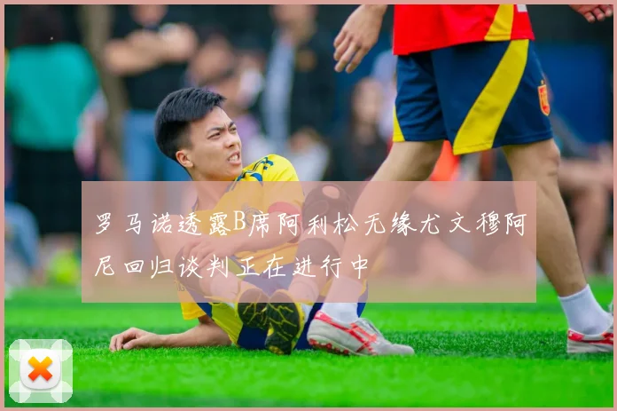 罗马诺透露B席阿利松无缘尤文穆阿尼回归谈判正在进行中
