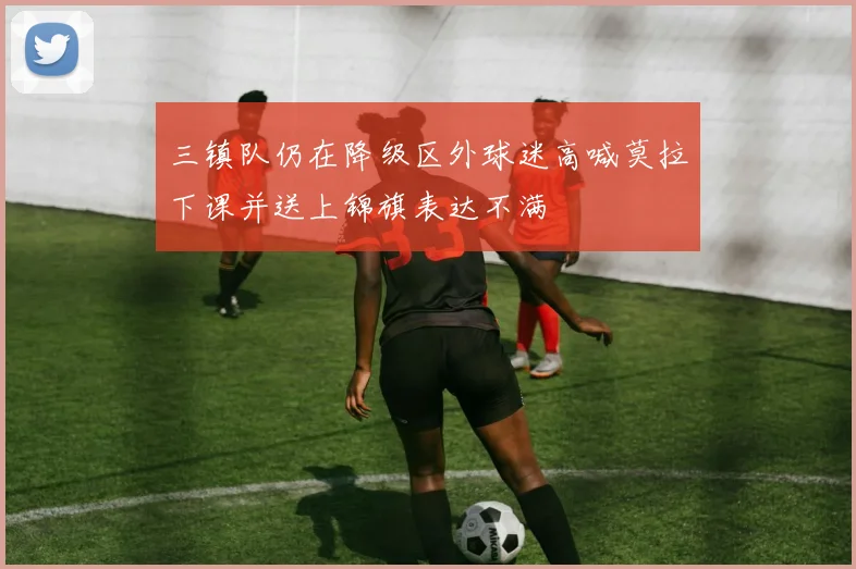 三镇队仍在降级区外球迷高喊莫拉下课并送上锦旗表达不满
