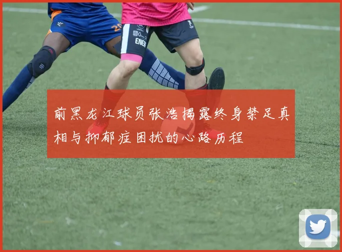 前黑龙江球员张浩揭露终身禁足真相与抑郁症困扰的心路历程
