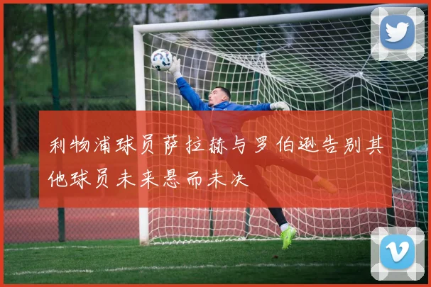 利物浦球员萨拉赫与罗伯逊告别其他球员未来悬而未决