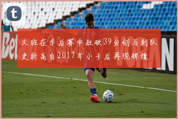 文班在季后赛中狂砍39分创马刺队史新高自2017年小卡后再现辉煌