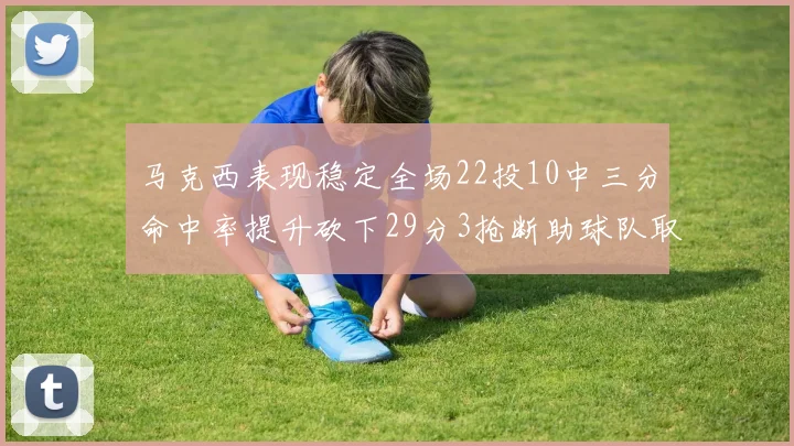马克西表现稳定全场22投10中三分命中率提升砍下29分3抢断助球队取胜