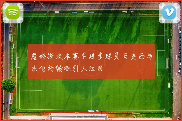 詹姆斯谈本赛季进步球员马克西与杰伦约翰逊引人注目