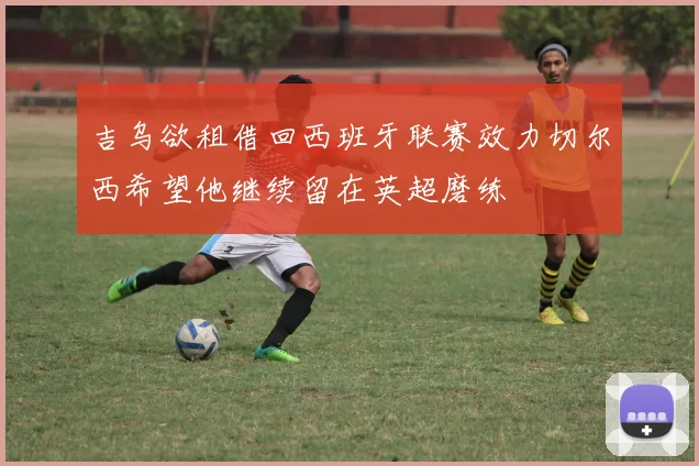 吉乌欲租借回西班牙联赛效力切尔西希望他继续留在英超磨练