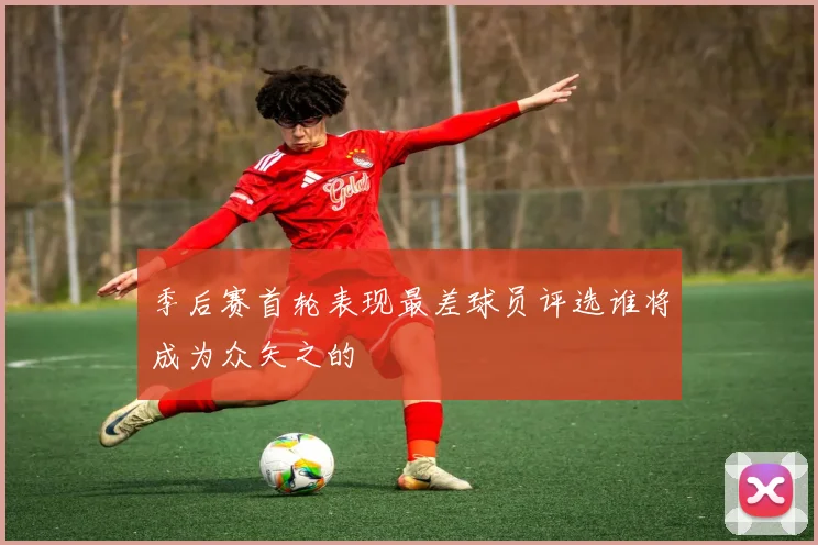 季后赛首轮表现最差球员评选谁将成为众矢之的