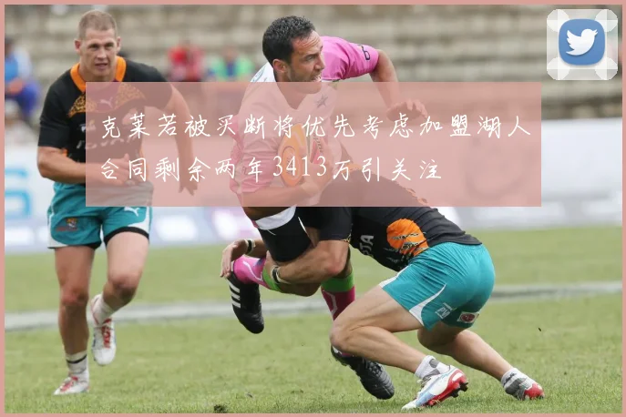 克莱若被买断将优先考虑加盟湖人合同剩余两年3413万引关注