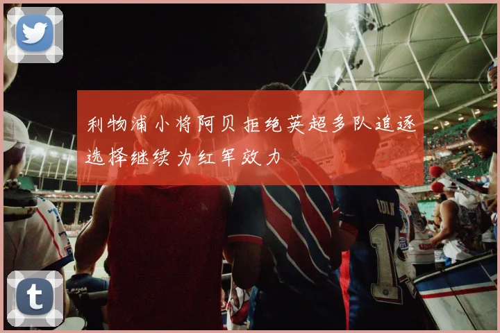 利物浦小将阿贝拒绝英超多队追逐选择继续为红军效力