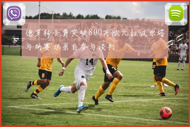 德罗转会费突破800万欧元拉波尔塔与纳赛尔亲自参与谈判