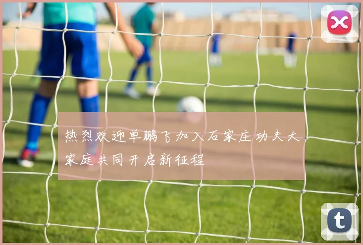 热烈欢迎单鹏飞加入石家庄功夫大家庭共同开启新征程