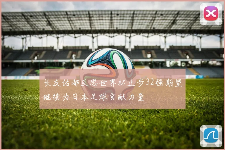 长友佑都反思世界杯止步32强期望继续为日本足球贡献力量