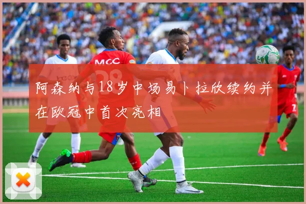 阿森纳与18岁中场易卜拉欣续约并在欧冠中首次亮相