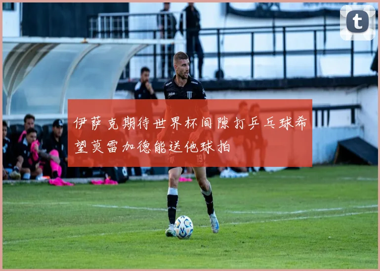 伊萨克期待世界杯间隙打乒乓球希望莫雷加德能送他球拍