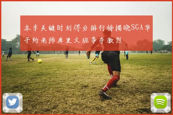 本季关键时刻得分排行榜揭晓SGA华子约老师库里文班争夺激烈